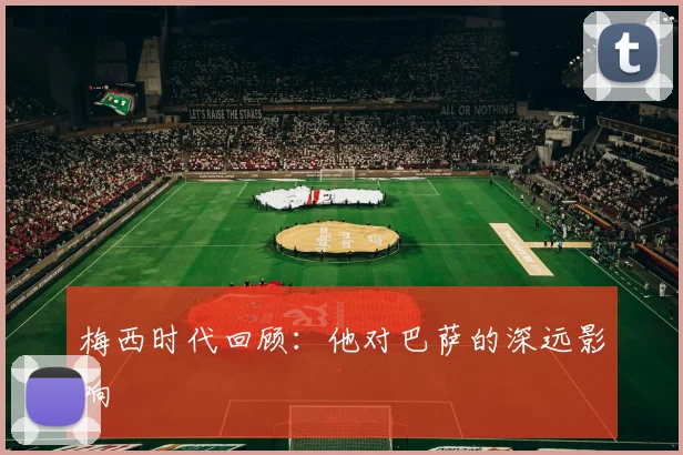 梅西时代回顾：他对巴萨的深远影响