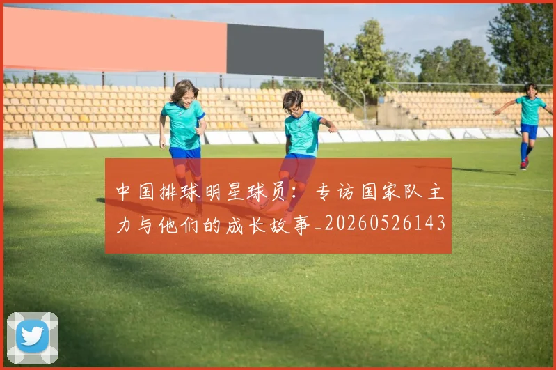 中国排球明星球员:专访国家队主力与他们的成长故事_20260526143159