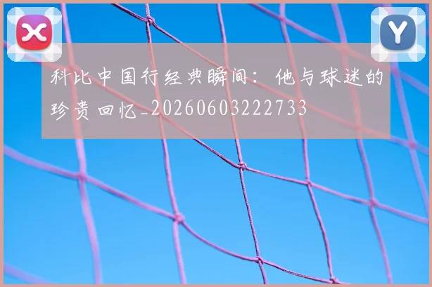 科比中国行经典瞬间：他与球迷的珍贵回忆_20260603222733